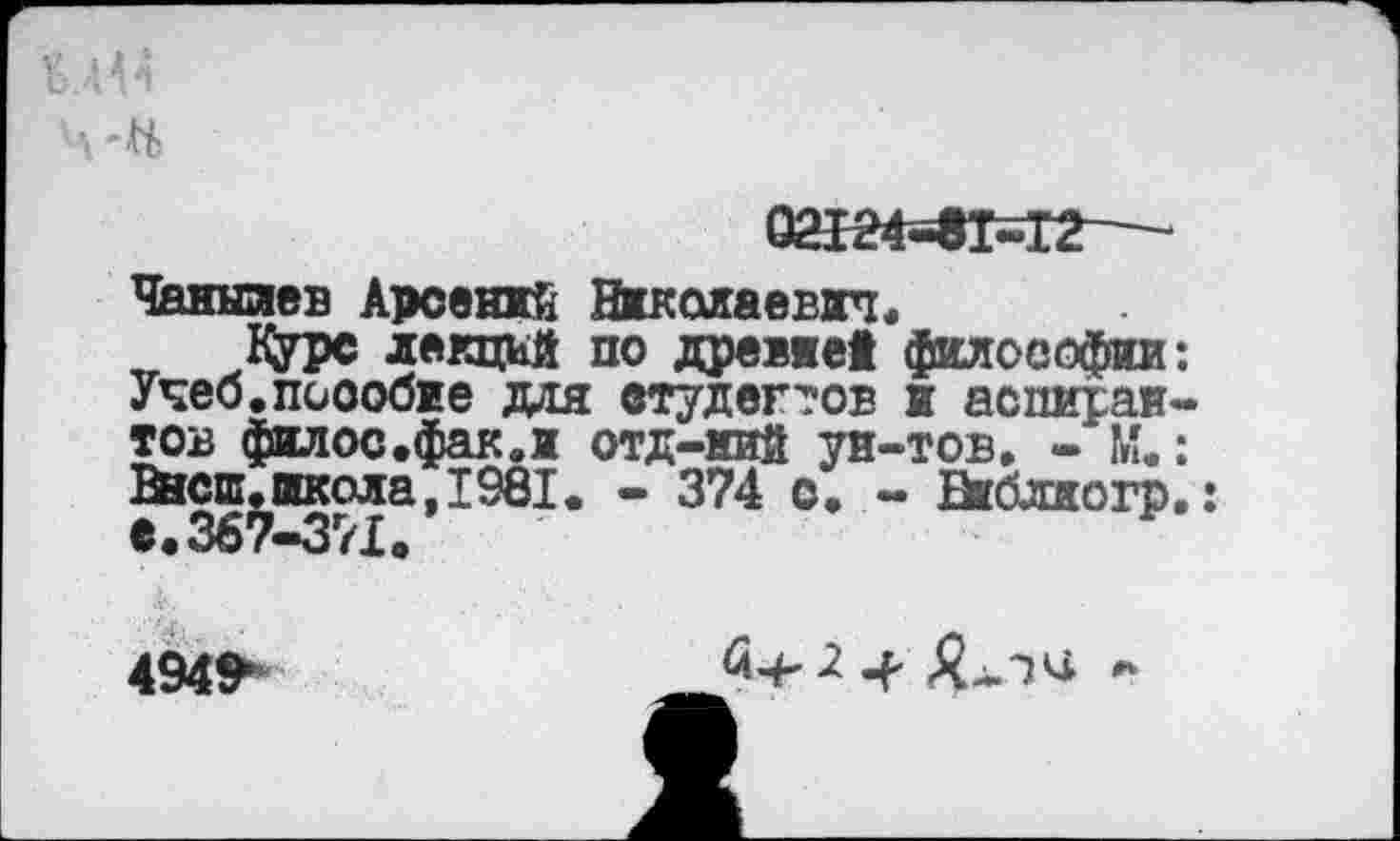 ﻿Чанылев Арсений Николаевич.
Курс лекций по древяей философии Учеб.пособие для студентов и аспираи тов филос.фак.и отд-кий уи-тов. - М. Внеш.школа, 1981. - 374 о. - Виблиогр
4949*
£-4^ *